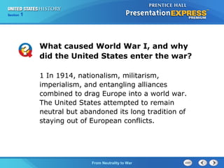 Chapter
Section

25
1

Section

1

What caused World War I, and why
did the United States enter the war?
1 In 1914, nationalism, militarism,
imperialism, and entangling alliances
combined to drag Europe into a world war.
The United States attempted to remain
neutral but abandoned its long tradition of
staying out of European conflicts.

The Cold FromBegins
War Neutrality to War

 