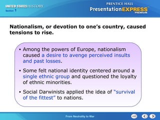 Chapter
Section

25
1

Section

1

Nationalism, or devotion to one’s country, caused
tensions to rise.
•

Among the powers of Europe, nationalism
caused a desire to avenge perceived insults
and past losses.

•

Some felt national identity centered around a
single ethnic group and questioned the loyalty
of ethnic minorities.

•

Social Darwinists applied the idea of “survival
of the fittest” to nations.

The Cold FromBegins
War Neutrality to War

 