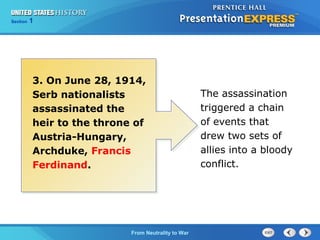 Chapter
Section

25
1

Section

1

3. On June 28, 1914,
Serb nationalists
assassinated the
heir to the throne of
Austria-Hungary,
Archduke, Francis
Ferdinand.

The Cold FromBegins
War Neutrality to War

The assassination
triggered a chain
of events that
drew two sets of
allies into a bloody
conflict.

 