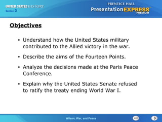 Chapter
Section

25
3

Section

1

Objectives
•

Understand how the United States military
contributed to the Allied victory in the war.

•

Describe the aims of the Fourteen Points.

•

Analyze the decisions made at the Paris Peace
Conference.

•

Explain why the United States Senate refused
to ratify the treaty ending World War I.

The ColdWilson, War, and Peace
War Begins

 