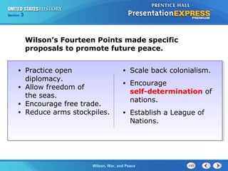 Chapter
Section

25
3

Section

1

Wilson’s Fourteen Points made specific
proposals to promote future peace.
Practice open
diplomacy.
• Allow freedom of
the seas.
• Encourage free trade.
• Reduce arms stockpiles.
•

•

Scale back colonialism.

•

Encourage
self-determination of
nations.

•

Establish a League of
Nations.

The ColdWilson, War, and Peace
War Begins

 