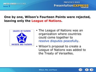 Chapter
Section

25
3

Section

1

One by one, Wilson’s Fourteen Points were rejected,
leaving only the League of Nations.
•

The League of Nations was an
organization where countries
could come together to
resolve disputes peacefully.

•

Wilson’s proposal to create a
League of Nations was added to
the Treaty of Versailles.

The ColdWilson, War, and Peace
War Begins

 