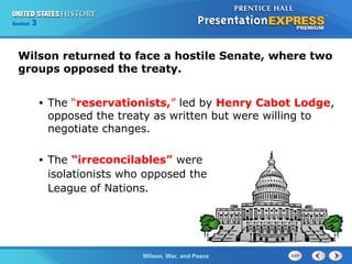 Chapter
Section

25
3

Section

1

Wilson returned to face a hostile Senate, where two
groups opposed the treaty.
•

The “reservationists,” led by Henry Cabot Lodge,
opposed the treaty as written but were willing to
negotiate changes.

•

The “irreconcilables” were
isolationists who opposed the
League of Nations.

The ColdWilson, War, and Peace
War Begins

 