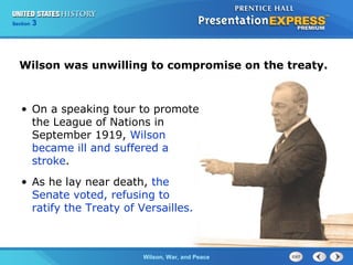 Chapter
Section

25
3

Section

1

Wilson was unwilling to compromise on the treaty.

• On a speaking tour to promote
the League of Nations in
September 1919, Wilson
became ill and suffered a
stroke.
• As he lay near death, the
Senate voted, refusing to
ratify the Treaty of Versailles.

The ColdWilson, War, and Peace
War Begins

 