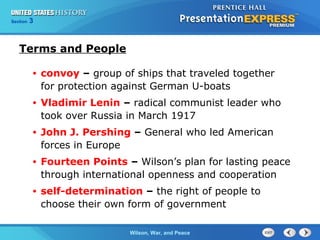 Chapter
Section

25
3

Section

1

Terms and People
•

convoy – group of ships that traveled together
for protection against German U-boats

•

Vladimir Lenin – radical communist leader who
took over Russia in March 1917

•

John J. Pershing – General who led American
forces in Europe

•

Fourteen Points – Wilson’s plan for lasting peace
through international openness and cooperation

•

self-determination – the right of people to
choose their own form of government
The ColdWilson, War, and Peace
War Begins

 