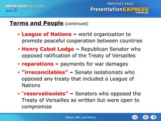 Chapter
Section

25
3

Section

1

Terms and People (continued)
•

League of Nations – world organization to
promote peaceful cooperation between countries

•

Henry Cabot Lodge – Republican Senator who
opposed ratification of the Treaty of Versailles

•

reparations – payments for war damages

•

“irreconcilables” – Senate isolationists who
opposed any treaty that included a League of
Nations

•

“reservationists” – Senators who opposed the
Treaty of Versailles as written but were open to
compromise
The ColdWilson, War, and Peace
War Begins

 
