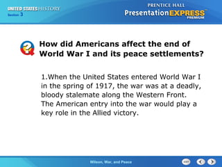 Chapter
Section

25
3

Section

1

How did Americans affect the end of
World War I and its peace settlements?
1.When the United States entered World War I
in the spring of 1917, the war was at a deadly,
bloody stalemate along the Western Front.
The American entry into the war would play a
key role in the Allied victory.

The ColdWilson, War, and Peace
War Begins

 