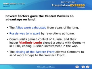 Chapter
Section

25
3

Section

1

Several factors gave the Central Powers an
advantage on land.
•

The Allies were exhausted from years of fighting.

•

Russia was torn apart by revolutions at home.

•

Communists gained control of Russia, and their
leader Vladimir Lenin signed a treaty with Germany
in 1918, ending Russian involvement in the war.

•

The closing of the Eastern Front allowed Germany to
send more troops to the Western Front.

The ColdWilson, War, and Peace
War Begins

 