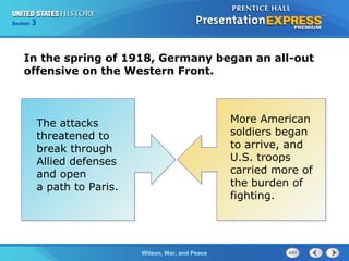 Chapter
Section

25
3

Section

1

In the spring of 1918, Germany began an all-out
offensive on the Western Front.

The attacks
threatened to
break through
Allied defenses
and open
a path to Paris.

The ColdWilson, War, and Peace
War Begins

More American
soldiers began
to arrive, and
U.S. troops
carried more of
the burden of
fighting.

 