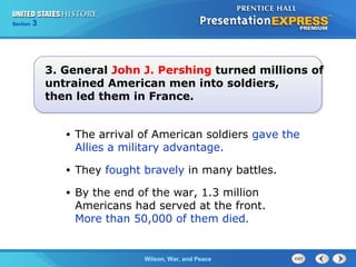 Chapter
Section

25
3

Section

1

3. General John J. Pershing turned millions of
untrained American men into soldiers,
then led them in France.
•

The arrival of American soldiers gave the
Allies a military advantage.

•

They fought bravely in many battles.

•

By the end of the war, 1.3 million
Americans had served at the front.
More than 50,000 of them died.

The ColdWilson, War, and Peace
War Begins

 