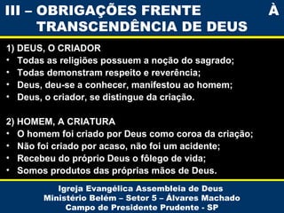 III – OBRIGAÇÕES FRENTE
TRANSCENDÊNCIA DE DEUS
1) DEUS, O CRIADOR
• Todas as religiões possuem a noção do sagrado;
• Todas demonstram respeito e reverência;
• Deus, deu-se a conhecer, manifestou ao homem;
• Deus, o criador, se distingue da criação.
2) HOMEM, A CRIATURA
• O homem foi criado por Deus como coroa da criação;
• Não foi criado por acaso, não foi um acidente;
• Recebeu do próprio Deus o fôlego de vida;
• Somos produtos das próprias mãos de Deus.
Igreja Evangélica Assembleia de Deus
Ministério Belém – Setor 5 – Álvares Machado
Campo de Presidente Prudente - SP

À

 