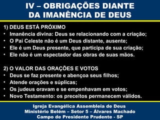 IV – OBRIGAÇÕES DIANTE
DA IMANÊNCIA DE DEUS
1) DEUS ESTÁ PRÓXIMO
• Imanência divina: Deus se relacionando com a criação;
• O Pai Celeste não é um Deus distante, ausente;
• Ele é um Deus presente, que participa de sua criação;
• Ele não é um espectador das obras de suas mãos.
2) O VALOR DAS ORAÇÕES E VOTOS
• Deus se faz presente e abençoa seus filhos;
• Atende orações e súplicas;
• Os judeus oravam e se empenhavam em votos;
• Novo Testamento: os preceitos permanecem válidos.
Igreja Evangélica Assembleia de Deus
Ministério Belém – Setor 5 – Álvares Machado
Campo de Presidente Prudente - SP

 