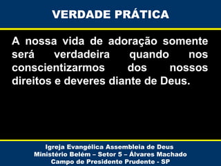 VERDADE PRÁTICA
A nossa vida de adoração somente
será
verdadeira
quando
nos
conscientizarmos
dos
nossos
direitos e deveres diante de Deus.

Igreja Evangélica Assembleia de Deus
Ministério Belém – Setor 5 – Álvares Machado
Campo de Presidente Prudente - SP

 