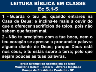 LEITURA BÍBLICA EM CLASSE
Ec 5.1-5
1 - Guarda o teu pé, quando entrares na
Casa de Deus; e inclina-te mais a ouvir do
que a oferecer sacrifícios de tolos, pois não
sabem que fazem mal.
2 - Não te precipites com a tua boca, nem o
teu coração se apresse a pronunciar palavra
alguma diante de Deus; porque Deus está
nos céus, e tu estás sobre a terra; pelo que
sejam poucas as tuas palavras.
Igreja Evangélica Assembleia de Deus
Ministério Belém – Setor 5 – Álvares Machado
Campo de Presidente Prudente - SP

 