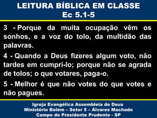 LEITURA BÍBLICA EM CLASSE
Ec 5.1-5
3 - Porque da muita ocupação vêm os
sonhos, e a voz do tolo, da multidão das
palavras.
4 - Quando a Deus fizeres algum voto, não
tardes em cumpri-lo; porque não se agrada
de tolos; o que votares, paga-o.
5 - Melhor é que não votes do que votes e
não pagues.
Igreja Evangélica Assembleia de Deus
Ministério Belém – Setor 5 – Álvares Machado
Campo de Presidente Prudente - SP

 