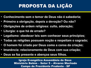 PROPOSTA DA LIÇÃO
• Conhecimento sem o temor de Deus não é sabedoria;
• Primeiro a obrigação, depois a devoção? Ou não?
• Obrigações de ordem religiosa: culto, adoração;
• Liturgia: o que há de errado?
• Legalismo: obedecer leis sem conhecer seus princípios;
• Todas as religiões possuem noção e respeitam o sagrado;
• O homem foi criado por Deus como a coroa da criação;
• Imanência: relacionamento de Deus com sua criação;
• Deus se faz presente e abençoa seus filhos.
Igreja Evangélica Assembleia de Deus
Ministério Belém – Setor 5 – Álvares Machado
Campo de Presidente Prudente - SP

 