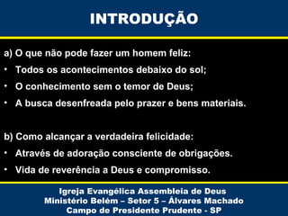 INTRODUÇÃO
a) O que não pode fazer um homem feliz:
• Todos os acontecimentos debaixo do sol;
• O conhecimento sem o temor de Deus;
• A busca desenfreada pelo prazer e bens materiais.
b) Como alcançar a verdadeira felicidade:
• Através de adoração consciente de obrigações.
• Vida de reverência a Deus e compromisso.
Igreja Evangélica Assembleia de Deus
Ministério Belém – Setor 5 – Álvares Machado
Campo de Presidente Prudente - SP

 