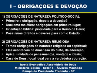 I – OBRIGAÇÕES E DEVOÇÃO
1) OBRIGAÇÕES DE NATUREZA POLÍTICO-SOCIAL
• Primeiro a obrigação, depois a devoção?
• Dualismo maléfico: obrigações em primeiro lugar;
• Orientação bíblica: prioridade para o Reino de Deus;
• Possuímos direitos e deveres para com o Estado.
2) OBRIGAÇÕES DE NATUREZA RELIGIOSA
• Temos obrigações de natureza religiosa ou espiritual;
• Elas acontecem na dimensão do culto, da adoração;
• Àpice: unidade de pensamentos, vontade e ideais;
• Casa de Deus: local ideal para a verdadeira adoração.
Igreja Evangélica Assembleia de Deus
Ministério Belém – Setor 5 – Álvares Machado
Campo de Presidente Prudente - SP

 