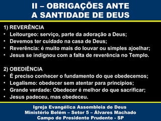 II – OBRIGAÇÕES ANTE
A SANTIDADE DE DEUS
1) REVERÊNCIA
• Leitourgeo: serviço, parte da adoração a Deus;
• Devemos ter cuidado na casa de Deus;
• Reverência: é muito mais do louvar ou simples ajoelhar;
• Jesus se indignou com a falta de reverência no Templo.
2) OBEDIÊNCIA
• É preciso conhecer o fundamento do que obedecemos;
• Legalismo: obedecer sem atentar para princípios;
• Grande verdade: Obedecer é melhor do que sacrificar;
• Jesus padeceu, mas obedeceu.
Igreja Evangélica Assembleia de Deus
Ministério Belém – Setor 5 – Álvares Machado
Campo de Presidente Prudente - SP

 