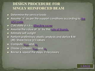 DESIGN PROCEDURE FOR
SINGLY REINFORCED BEAM








Determine the service loads
Assume `h` as per the support conditions according to the
ACI code
Calculate d = h – Effective cover
Assume the value of `b` by the rule of thumb.
Estimate self weight
Perform preliminary elastic analysis and derive B.M
(M), Shear force (V) values



Compute min and b



Choose  between min and b



Revise & repeat the steps, if necessary

 BACK

 