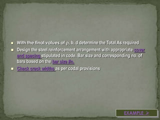 





With the final values of , b, d determine the Total As required

Design the steel reinforcement arrangement with appropriate cover
and spacing stipulated in code. Bar size and corresponding no. of
bars based on the bar size #n.
Check crack widths as per codal provisions

EXAMPLE 

 