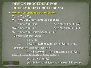 DESIGN PROCEDURE FOR
DOUBLY REINFORCED BEAM


Moment of resistance of the section
Mu = Mu1 + Mu2
Mu1 = M.R. of Singly reinforced section

=  As1 fy (d – a/2)
;
As1 = Mu1 / [  fy (d – a/2) ]
Mu2 =  As2 fy (d – d’)
;
As2 = Mu2 / [ fy (d – d’) ]
Mu =  As1 fy (d – a/2) +  As2 fy (d – d’)
If Compression steel yields,
ε’  fy / Es

I.e.,
0.003 [ 1 – (0.85 fc’ β1 d’) / ((- ’) fyd) ]  fy / Es
If compression steel does not yield,
fs’ = Es x 0.003 [ 1 – (0.85 fc’ β1 d’) / ((- ’) fyd) ]
Balanced section for doubly reinforced section is

END

b = b1 + ’ (fs / fy)
b1 = Balanced reinforcement ratio for S.R. section

 