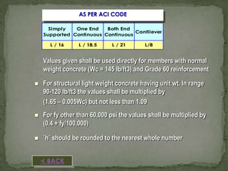 AS PER ACI CODE
Simply
One End
Both End
Cantilever
Supported Continuous Continuous
L / 16

L / 18.5

L / 21

L/8

Values given shall be used directly for members with normal
weight concrete (Wc = 145 lb/ft3) and Grade 60 reinforcement


For structural light weight concrete having unit wt. In range
90-120 lb/ft3 the values shall be multiplied by
(1.65 – 0.005Wc) but not less than 1.09



For fy other than 60,000 psi the values shall be multiplied by
(0.4 + fy/100,000)



`h` should be rounded to the nearest whole number
 BACK

 