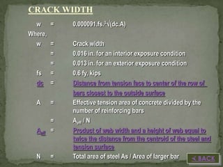 CRACK WIDTH
w =
Where,
w =
=
=
fs =
dc =
A

=

Aeff

=
=

N

=

0.000091.fs.3(dc.A)
Crack width
0.016 in. for an interior exposure condition
0.013 in. for an exterior exposure condition
0.6 fy, kips
Distance from tension face to center of the row of
bars closest to the outside surface
Effective tension area of concrete divided by the
number of reinforcing bars
Aeff / N
Product of web width and a height of web equal to
twice the distance from the centroid of the steel and
tension surface
Total area of steel As / Area of larger bar
 BACK

 