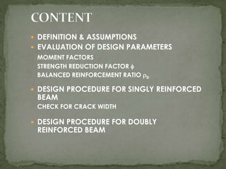  DEFINITION & ASSUMPTIONS
 EVALUATION OF DESIGN PARAMETERS
MOMENT FACTORS
STRENGTH REDUCTION FACTOR 
BALANCED REINFORCEMENT RATIO b

 DESIGN PROCEDURE FOR SINGLY REINFORCED

BEAM

CHECK FOR CRACK WIDTH

 DESIGN PROCEDURE FOR DOUBLY

REINFORCED BEAM

 