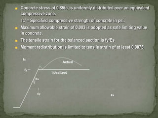 Concrete stress of 0.85fc’ is uniformly distributed over an equivalent
compressive zone.
fc’ = Specified compressive strength of concrete in psi.
Maximum allowable strain of 0.003 is adopted as safe limiting value
in concrete.
The tensile strain for the balanced section is fy/Es
Moment redistribution is limited to tensile strain of at least 0.0075
fs

Actual

fy

Idealized
Es
1

εy

εs

 