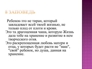 Ребенок-это не тиран, который
завладевает всей твоей жизнью, не
только плод от плоти и крови.
Это та драгоценная чаша, которую Жизнь
дала тебе на хранение и развитие в нем
творческого огня.
Это раскрепощенная любовь матери и
отца, у которых будет расти не "наш",
"свой" ребенок, но душа, данная на
хранение.

 