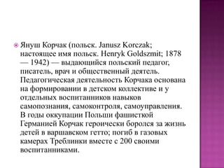  Януш

Корчак (польск. Janusz Korczak;
настоящее имя польск. Henryk Goldszmit; 1878
— 1942) — выдающийся польский педагог,
писатель, врач и общественный деятель.
Педагогическая деятельность Корчака основана
на формировании в детском коллективе и у
отдельных воспитанников навыков
самопознания, самоконтроля, самоуправления.
В годы оккупации Польши фашисткой
Германией Корчак героически боролся за жизнь
детей в варшавском гетто; погиб в газовых
камерах Треблинки вместе с 200 своими
воспитанниками.

 