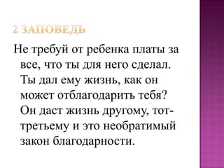 Не требуй от ребенка платы за
все, что ты для него сделал.
Ты дал ему жизнь, как он
может отблагодарить тебя?
Он даст жизнь другому, тоттретьему и это необратимый
закон благодарности.

 