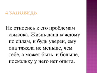 Не относись к его проблемам
свысока. Жизнь дана каждому
по силам, и будь уверен, ему
она тяжела не меньше, чем
тебе, а может быть, и больше,
поскольку у него нет опыта.

 