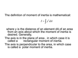 The definition of moment of inertia is mathematical:
I

y 2 dA

where y is the distance of an element dA of an area
from an axis about which the moment of inertia is
desired. Generally,
The axis is in the plane of area , in which case it is
called a
rectangular moment of inertia.
The axis is perpendicular to the area, in which case
is called a polar moment of inertia.

 