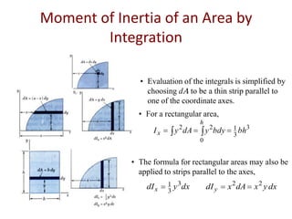 Moment of Inertia of an Area by
Integration
• Evaluation of the integrals is simplified by
choosing d to be a thin strip parallel to
one of the coordinate axes.
• For a rectangular area,
Ix

2

h

y dA

y 2bdy

0

1 bh3
3

• The formula for rectangular areas may also be
applied to strips parallel to the axes,

dI x

1 y 3dx
3

dI y

x 2 dA

x 2 y dx

 