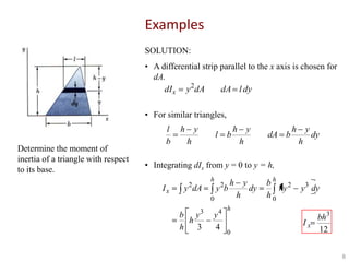 Examples
SOLUTION:

•

• A differential strip parallel to the x axis is chosen for
dA.
dI x y 2dA
dA l dy
• For similar triangles,

Determine the moment of
inertia of a triangle with respect
to its base.

l
b

h

y

l

h

b

h

y
h

dA b

h

y
h

dy

• Integrating dIx from y = 0 to y = h,
Ix

h

2

y dA

2

y b

h

0
3

b y
h
h
3

y
h

dy

bh 2
hy
h0

y 3 dy

4 h

y
4

Ix
0

bh3
12
8

 