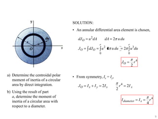 SOLUTION:

• An annular differential area element is chosen,
dJ O

u 2 dA

dA
r

JO

dJ O

2 u du
r

2

u 2 u du

2

0

0

JO
a) Determine the centroidal polar
moment of inertia of a circular
area by direct integration.
b) Using the result of part
a, determine the moment of
inertia of a circular area with
respect to a diameter.

u 3du

2

r4

• From symmetry, Ix = Iy,

JO

Ix

Iy

2I x

2

r4

2I x

I diameter

Ix

4

r4

9

 