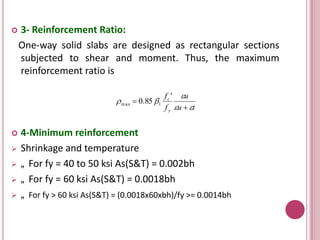 

3- Reinforcement Ratio:
One-way solid slabs are designed as rectangular sections
subjected to shear and moment. Thus, the maximum
reinforcement ratio is
 m ax  0.85 1








f c ' u
f y u  t

4-Minimum reinforcement
Shrinkage and temperature
„ For fy = 40 to 50 ksi As(S&T) = 0.002bh
„ For fy = 60 ksi As(S&T) = 0.0018bh
„ For fy > 60 ksi As(S&T) = (0.0018x60xbh)/fy >= 0.0014bh

 