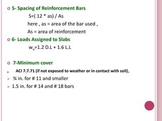 5- Spacing of Reinforcement Bars
S=( 12 * as) / As
here , as = area of the bar used ,
As = area of reinforcement
 6- Loads Assigned to Slabs
wu=1.2 D.L + 1.6 L.L




„



7-Minimum cover
ACI 7.7.71 (if not exposed to weather or in contact with soil)„

¾ in. for # 11 and smaller
1.5 in. for # 14 and # 18 bars

 