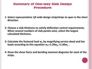 1- Select representative 1ft wide design strip/strips to span in the short
direction.
2- Choose a slab thickness to satisfy deflection control requirements.
When several numbers of slab panels exist, select the largest
calculated thickness.
3- Calculate the factored load wu by magnifying service dead and live
loads according to this equation wu=1.20wD +1.60wL .
4- Draw the shear force and bending moment diagrams for each of the
strips.

 