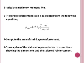 5- calculate maximum moment Mu.
6- Flexural reinforcement ratio is calculated from the following
equation ,
ρ m ax  0.85 β1

f c ' εu
f y εu  εt

7-Compute the area of shrinkage reinforcement,
8-Draw a plan of the slab and representative cross sections

showing the dimensions and the selected reinforcement.

 