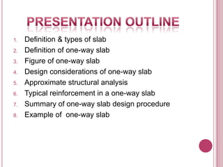 1.
2.

3.
4.
5.
6.
7.
8.

Definition & types of slab
Definition of one-way slab
Figure of one-way slab
Design considerations of one-way slab
Approximate structural analysis
Typical reinforcement in a one-way slab
Summary of one-way slab design procedure
Example of one-way slab

 