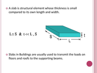 

A slab is structural element whose thickness is small
compared to its own length and width.



Slabs in Buildings are usually used to transmit the loads on
floors and roofs to the supporting beams.

 