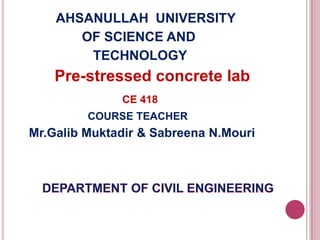 AHSANULLAH UNIVERSITY
OF SCIENCE AND
TECHNOLOGY

Pre-stressed concrete lab
CE 418
COURSE TEACHER

Mr.Galib Muktadir & Sabreena N.Mouri

 