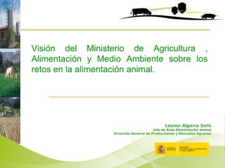 Visión del Ministerio de Agricultura ,
Alimentación y Medio Ambiente sobre los
retos en la alimentación animal.

Leonor Algarra Solís

Jefe de Área Alimentación animal
Dirección General de Producciones y Mercados Agrarios

 