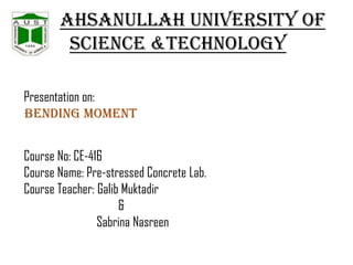 Ahsanullah University of
Science &Technology
Presentation on:
BENDING MOMENT
Course No: CE-416
Course Name: Pre-stressed Concrete Lab.
Course Teacher: Galib Muktadir
&
Sabrina Nasreen

 
