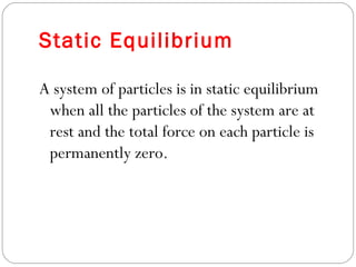 Static Equilibrium
A system of particles is in static equilibrium
when all the particles of the system are at
rest and the total force on each particle is
permanently zero.