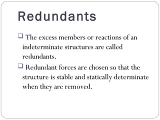 Redundants
The excess members or reactions of an
indeterminate structures are called
redundants.
Redundant forces are chosen so that the
structure is stable and statically determinate
when they are removed.