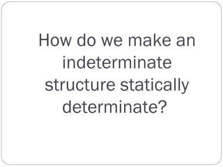 How do we make an
indeterminate
structure statically
determinate?